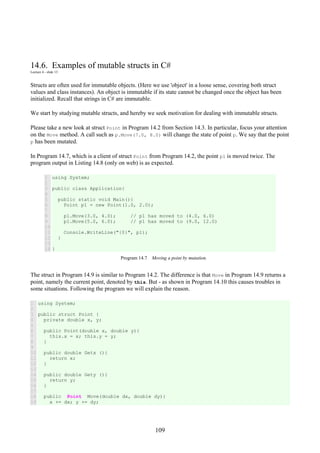 109
14.6. Examples of mutable structs in C#
Lecture 4 - slide 13
Structs are often used for immutable objects. (Here we use 'object' in a loose sense, covering both struct
values and class instances). An object is immutable if its state cannot be changed once the object has been
initialized. Recall that strings in C# are immutable.
We start by studying mutable structs, and hereby we seek motivation for dealing with immutable structs.
Please take a new look at struct Point in Program 14.2 from Section 14.3. In particular, focus your attention
on the Move method. A call such as p.Move(7.0, 8.0) will change the state of point p. We say that the point
p has been mutated.
In Program 14.7, which is a client of struct Point from Program 14.2, the point p1 is moved twice. The
program output in Listing 14.8 (only on web) is as expected.
1
2
3
4
5
6
7
8
9
10
11
12
13
14
using System;
public class Application{
public static void Main(){
Point p1 = new Point(1.0, 2.0);
p1.Move(3.0, 4.0); // p1 has moved to (4.0, 6.0)
p1.Move(5.0, 6.0); // p1 has moved to (9.0, 12.0)
Console.WriteLine("{0}", p1);
}
}
Program 14.7 Moving a point by mutation.
The struct in Program 14.9 is similar to Program 14.2. The difference is that Move in Program 14.9 returns a
point, namely the current point, denoted by this. But - as shown in Program 14.10 this causes troubles in
some situations. Following the program we will explain the reason.
1
2
3
4
5
6
7
8
9
10
11
12
13
14
15
16
17
18
19
using System;
public struct Point {
private double x, y;
public Point(double x, double y){
this.x = x; this.y = y;
}
public double Getx (){
return x;
}
public double Gety (){
return y;
}
public Point Move(double dx, double dy){
x += dx; y += dy;
 