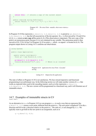 110
20
21
22
23
24
25
26
return this; // returns a copy of the current object
}
public override string ToString(){
return "Point: " + "(" + x + "," + y + ")" + ".";
}
}
Program 14.9 The struct Point - mutable, where move returns a
Point.
In Program 14.10 the expression p1.Move(3.0, 4.0).Move(5.0, 6.0) is parsed as (p1.Move(3.0,
4.0)).Move(5.0, 6.0) due the left associativity of the dot operator. So p1 is first moved by 3.0 and 4.0 to
(4, 6). Move returns a new copy of the point (4, 6). (This observation is important). This new copy of the
point is an anonymous point, because it it is not contained in any variable. The anonymous point is then
moved to (9.0, 12.0). In line 9 of Program 14.10 we print p1, which - as argued - is located at (4, 6). The
program output shown in Listing 14.11 confirms our observations.
1
2
3
4
5
6
7
8
9
10
11
using System;
public class Application{
public static void Main(){
Point p1 = new Point(1.0, 2.0);
p1.Move(3.0, 4.0).Move(5.0, 6.0);
Console.WriteLine("{0}", p1); // Where is p1 located?
}
}
Program 14.10 Application the struct Point - Cascaded
moving.
1 Point: (4,6).
Listing 14.11 Output from the application.
The state of affairs in Program 14.10 is not satisfactory. We have mixed imperative and functional
programming in an unfortunate way. In the following section we will make another version of Move that
works as expected when used in the cascading manner, such as in the expression p1.Move(3.0,
4.0).Move(5.0, 6.0). The new version will be programmed in a functional way, and it will illustrate use of
immutable structs.
14.7. Examples of immutable structs in C#
Lecture 4 - slide 14
As an alternative to Move in Program 14.9 we can program Move in such a way that an expression like
p.Move(7.0, 8.0) returns a new point, different from the point in p. The new point is displaced 7.0 in the x
direction and 8.0 in the y direction relative to the point in p. The state of p is not changed by Move. We
typically want to get hold on the new point in an assignment, such as in
q = p.Move(7.0, 8.0);
 