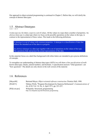 6
Our approach to object-oriented programming is continued in Chapter 2. Before that, we will clarify the
concept of abstract data types.
1.5. Abstract Datatypes
Lecture 1 - slide 10
A data type (or, for short, a type) is a set of values. All the values in a type share a number of properties. An
abstract data type is a data type where we focus on the possible operations on the values in the type, in
contrast to the representation of these values. This leads to the following definitions.
A datatype is a set of values with common properties. A datatype is a classification of data that
reflects the intended use of the data in a program.
An abstract datatype is a data type together with a set of operations on the values of the type.
The operations hide and protect the actual representation of the data.
In this material, boxes on a dark blue background with white letters are intended to give precise definitions
of concepts.
To strengthen our understanding of abstract data types (ADTs) we will show a few specifications of well-
known data types: Stacks, natural numbers, and booleans. A specification answers "what questions", not
"how questions". The details are only shown in the web version of the material.
1.6. References
[Meyer88] Bertrand Meyer, Object-oriented software construction. Prentice Hall, 1988.
[Wirth71] Niklaus Wirth, "Program Development by Stepwise Refinement", Communications of
the ACM, Vol. 14, No. 4, April 1971, pp. 221-227.
[Wiki-str-pro] Wikipedia: Structured_programming
http://en.wikipedia.org/wiki/Structured_programming
 