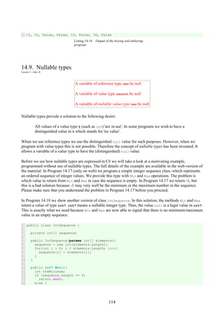 114
1 15, 15, False, False, 15, False, 30, False
Listing 14.16 Output of the boxing and unboxing
program.
14.9. Nullable types
Lecture 4 - slide 16
A variable of reference type can be null
A variable of value type cannot be null
A variable of nullable value type can be null
Nullable types provide a solution to the following desire:
All values of a value type t (such as int) 'are in use'. In some programs we wish to have a
distinguished value in t which stands for 'no value'.
When we use reference types we use the distinguished null value for such purposes. However, when we
program with value types this is not possible. Therefore the concept of nullable types has been invented. It
allows a variable of a value type to have the (distinguished) null value.
Before we see how nullable types are expressed in C# we will take a look at a motivating example,
programmed without use of nullable types. The full details of the example are available in the web-version of
the material. In Program 14.17 (only on web) we program a simple integer sequence class, which represents
an ordered sequence of integer values. We provide this type with Min and Max operations. The problem is
which value to return from Min and Max in case the sequence is empty. In Program 14.17 we return -1, but
this is a bad solution because -1 may very well be the minimum or the maximum number in the sequence.
Please make sure that you understand the problem in Program 14.17 before you proceed.
In Program 14.18 we show another version of class IntSequence. In this solution, the methods Min and Max
return a value of type int?. int? means a nullable integer type. Thus, the value null is a legal value in int?.
This is exactly what we need because Min and Max are now able to signal that there is no minimum/maximum
value in an empty sequence.
1
2
3
4
5
6
7
8
9
10
11
12
13
14
15
16
public class IntSequence {
private int[] sequence;
public IntSequence(params int[] elements){
sequence = new int[elements.Length];
for(int i = 0; i < elements.Length; i++){
sequence[i] = elements[i];
}
}
public int? Min(){
int theMinimum;
if (sequence.Length == 0)
return null;
else {
 