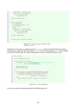 115
17
18
19
20
21
22
23
24
25
26
27
28
29
30
31
32
33
34
35
36
37
38
39
40
theMinimum = sequence[0];
foreach(int e in sequence)
if (e < theMinimum)
theMinimum = e;
}
return theMinimum;
}
public int? Max(){
int theMaximum;
if (sequence.Length == 0)
return null;
else {
theMaximum = sequence[0];
foreach(int e in sequence)
if (e > theMaximum)
theMaximum = e;
}
return theMaximum;
}
// Other useful sequence methods
}
Program 14.18 An integer sequence with Min and Max
operations - with int?.
In Program 14.19 we show an application of class IntSequence, where we illustrate both empty and non-
empty sequences. Notice the use of the property HasValue in line 14. The property HasValue can be applied
on a value of a nullable type. The output of the program is shown in Listing 14.20 (only on web).
1
2
3
4
5
6
7
8
9
10
11
12
13
14
15
16
17
18
19
20
21
using System;
class IntSequenceClient{
public static void Main(){
IntSequence is1 = new IntSequence(-5, -1, 7, -8, 13),
is2 = new IntSequence();
ReportMinMax(is1);
ReportMinMax(is2);
}
public static void ReportMinMax(IntSequence iseq){
if (iseq.Min().HasValue && iseq.Max().HasValue)
Console.WriteLine("Min: {0}. Max: {1}",
iseq.Min(), iseq.Max());
else
Console.WriteLine("Int sequence is empty");
}
}
Program 14.19 A client of IntSequence.
Let us now summarize the important properties of nullable types in C#:
 