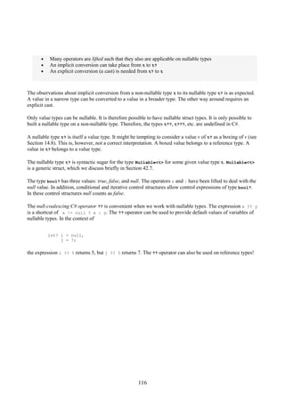 116
• Many operators are lifted such that they also are applicable on nullable types
• An implicit conversion can take place from t to t?
• An explicit conversion (a cast) is needed from t? to t
The observations about implicit conversion from a non-nullable type t to its nullable type t? is as expected.
A value in a narrow type can be converted to a value in a broader type. The other way around requires an
explicit cast.
Only value types can be nullable. It is therefore possible to have nullable struct types. It is only possible to
built a nullable type on a non-nullable type. Therefore, the types t??, t???, etc. are undefined in C#.
A nullable type t? is itself a value type. It might be tempting to consider a value v of t? as a boxing of v (see
Section 14.8). This is, however, not a correct interpretation. A boxed value belongs to a reference type. A
value in t? belongs to a value type.
The nullable type t? is syntactic sugar for the type Nullable<t> for some given value type t. Nullable<t>
is a generic struct, which we discuss briefly in Section 42.7.
The type bool? has three values: true, false, and null. The operators & and | have been lifted to deal with the
null value. In addition, conditional and iterative control structures allow control expressions of type bool?.
In these control structures null counts as false.
The null-coalescing C# operator ?? is convenient when we work with nullable types. The expression x ?? y
is a shortcut of x != null ? x : y. The ?? operator can be used to provide default values of variables of
nullable types. In the context of
int? i = null,
j = 7;
the expression i ?? 5 returns 5, but j ?? 5 returns 7. The ?? operator can also be used on reference types!
 