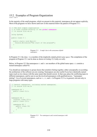 118
15.2. Examples of Program Organization
Lecture 4 - slide 19
In the majority of the small programs, which we present in this material, namespaces do not appear explicitly.
Most of the programs we have shown until now in this material follow the pattern of Program 15.1.
1
2
3
4
5
6
7
8
9
10
11
12
13
// The most simple organization
// A class located directly in the global namespace
// In source file ex.cs
using System;
public class C {
public static void Main(){
Console.WriteLine("The start of the program");
}
}
Program 15.1 A single class in the anonymous default
namespace.
In Program 15.1 the class C is a member of the (implicitly stated) global name space. The compilation of the
program in Program 15.1 can be done as shown in Listing 15.2 (only on web).
Below, in Program 15.3 the namespaces N1 and N2 are members of the global name space. N2 contains a
nested namespace called N3.
You should use namespaces to group classes that somehow belong together, either conceptually or according
the architecture of the software you are creating. Namespaces are also useful if you have identically named
types (such as two classes with the same name) that should coexist. In that case, place the conflicting types in
different namespaces, and be sure to use the involved namespaces with qualified access - "namespace
dotting". Use of several namespaces, such as N1, N2, and N3 in Program 15.3 is, in general, relevant only in
large programs with many types.
1
2
3
4
5
6
7
8
9
10
11
12
13
14
15
16
17
18
// Several namespaces, including nested namespaces.
// In source file ex.cs
namespace N1 {
public class C1{};
}
namespace N2 {
internal class C2{};
public class C3{};
namespace N3 {
public class C4{
C2 v;
}
}
}
Program 15.3 Two namespaces and a nested namespace with
classes.
 