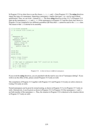 119
In Program 15.4 we show how to use the classes C1, C2, C3, and C4 from Program 15.3. The using directives
import the types of a namespace. Importing a namespace N implies that types T in N can be used without
qualification. Thus, we can write T instead of N.T. The three using directives in line 15-17 of Program 15.4
open up the namespaces N1, N2 and N2.N3. If the namespaces in Program 15.3 and the client class shown in
Program 15.4 are compiled to two different assemblies (dll files) then C2 cannot be used in the Client class.
The reason is that C2 is internal in its assembly.
1
2
3
4
5
6
7
8
9
10
11
12
13
14
15
16
17
18
19
20
21
22
23
24
25
26
// A client program
// In source file client.cs
/*
Namespace N1
public class C1
Namespace N2
internal class C2
public class C3
Namespace N3
public class C4
*/
using N1;
using N2;
using N2.N3;
public class Client{
C1 v = new C1();
// The type or namespace name 'C2' could not be found.
// C2 w = new C2();
C3 x = new C3();
C4 y = new C4();
}
Program 15.4 A client of classes in different namespaces.
If you avoid the using directives, you are punished with the need to use a lot of "namespace dotting". If you
wish to see the effect of this, please consult Program 15.5 (only on web)
The compilation of Program 15.3 together with Program 15.5 and Program 15.4 (only on web) is shown in
Listing 15.6 (only on web).
Nested namespaces can be given by textual nesting, as shown in Program 15.3 or in Program 15.7 (only on
web). Alternatively, it can be given as shown in Program 15.8. In Program 15.8 the namespaces N2 and N3
are both member of the namespace N1. Thus, the situation in Program 15.8 is identical to the situation shown
in Program 15.7 (only on web).
 