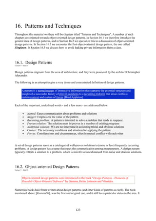 123
16. Patterns and Techniques
Throughout this material we there will be chapters titled "Patterns and Techniques". A number of such
chapters are oriented towards object-oriented design patterns. In Section 16.1 we therefore introduce the
general idea of design patterns, and in Section 16.2 we specialize this to a discussion of object-oriented
design patterns. In Section 16.3 we encounter the first object-oriented design pattern, the one called
Singleton. In Section 16.5 we discuss how to avoid leaking private information from a class.
16.1. Design Patterns
Lecture 4 - slide 23
Design patterns originate from the area of architecture, and they were pioneered by the architect Christopher
Alexander.
The following is an attempt to give a very dense and concentrated definition of design patterns.
A pattern is a named nugget of instructive information that captures the essential structure and
insight of a successful family of proven solutions to a recurring problem that arises within a
certain context and system of forces [Brad Appleton]
Each of the important, underlined words - and a few more - are addressed below:
• Named: Eases communication about problems and solutions
• Nugget: Emphasizes the value of the pattern
• Recurring problem: A pattern is intended to solve a problem that tends to reappear.
• Proven solution: The solution must be proven in a number of existing programs
• Nontrivial solution: We are not interested in collecting trivial and obvious solutions
• Context: The necessary conditions and situation for applying the pattern
• Forces: Considerations and circumstances, often in mutual conflict with each other
A set of design patterns serve as a catalogue of well-proven solutions to (more or less) frequently occurring
problems. A design pattern has a name that eases the communication among programmers. A design pattern
typically reflects a solution to a problem, which is non-trivial and distanced from naive and obvious solutions.
16.2. Object-oriented Design Patterns
Lecture 4 - slide 24
Object-oriented design patterns were introduced in the book "Design Patterns - Elements of
Reusable Object-Oriented Software" by Gamma, Helm, Johnson and Vlissides.
Numerous books have been written about design patterns (and other kinds of patterns as well). The book
mentioned above, [Gamma96], was the first and original one, and it still has a particular status in the area. It
 
