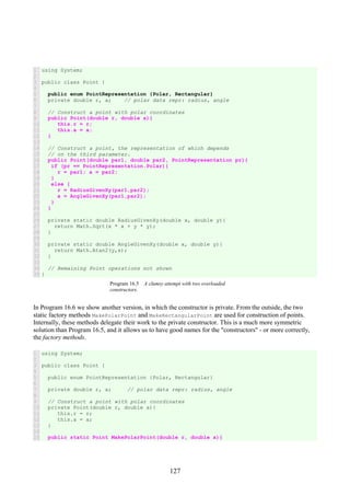 127
1
2
3
4
5
6
7
8
9
10
11
12
13
14
15
16
17
18
19
20
21
22
23
24
25
26
27
28
29
30
31
32
33
34
35
using System;
public class Point {
public enum PointRepresentation {Polar, Rectangular}
private double r, a; // polar data repr: radius, angle
// Construct a point with polar coordinates
public Point(double r, double a){
this.r = r;
this.a = a;
}
// Construct a point, the representation of which depends
// on the third parameter.
public Point(double par1, double par2, PointRepresentation pr){
if (pr == PointRepresentation.Polar){
r = par1; a = par2;
}
else {
r = RadiusGivenXy(par1,par2);
a = AngleGivenXy(par1,par2);
}
}
private static double RadiusGivenXy(double x, double y){
return Math.Sqrt(x * x + y * y);
}
private static double AngleGivenXy(double x, double y){
return Math.Atan2(y,x);
}
// Remaining Point operations not shown
}
Program 16.5 A clumsy attempt with two overloaded
constructors.
In Program 16.6 we show another version, in which the constructor is private. From the outside, the two
static factory methods MakePolarPoint and MakeRectangularPoint are used for construction of points.
Internally, these methods delegate their work to the private constructor. This is a much more symmetric
solution than Program 16.5, and it allows us to have good names for the "constructors" - or more correctly,
the factory methods.
1
2
3
4
5
6
7
8
9
10
11
12
13
14
15
using System;
public class Point {
public enum PointRepresentation {Polar, Rectangular}
private double r, a; // polar data repr: radius, angle
// Construct a point with polar coordinates
private Point(double r, double a){
this.r = r;
this.a = a;
}
public static Point MakePolarPoint(double r, double a){
 