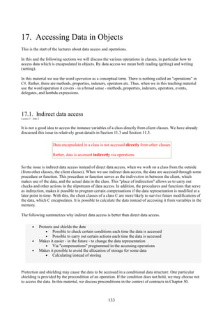 133
17. Accessing Data in Objects
This is the start of the lectures about data access and operations.
In this and the following sections we will discuss the various operations in classes, in particular how to
access data which is encapsulated in objects. By data access we mean both reading (getting) and writing
(setting).
In this material we use the word operation as a conceptual term. There is nothing called an "operations" in
C#. Rather, there are methods, properties, indexers, operators etc. Thus, when we in this teaching material
use the word operation it covers - in a broad sense - methods, properties, indexers, operators, events,
delegates, and lambda expressions.
17.1. Indirect data access
Lecture 5 - slide 2
It is not a good idea to access the instance variables of a class directly from client classes. We have already
discussed this issue in relatively great details in Section 11.3 and Section 11.5.
Data encapsulated in a class is not accessed directly from other classes
Rather, data is accessed indirectly via operations
So the issue is indirect data access instead of direct data access, when we work on a class from the outside
(from other classes, the client classes). When we use indirect data access, the data are accessed through some
procedure or function. This procedure or function serves as the indirection in between the client, which
makes use of the data, and the actual data in the class. This "place of indirection" allows us to carry out
checks and other actions in the slipstream of data access. In addition, the procedures and functions that serve
as indirection, makes it possible to program certain compensations if the data representation is modified at a
later point in time. With this, the client classes of a class C are more likely to survive future modifications of
the data, which C encapsulates. It is possible to calculate the data instead of accessing it from variables in the
memory.
The following summarizes why indirect data access is better than direct data access.
• Protects and shields the data
• Possible to check certain conditions each time the data is accessed
• Possible to carry out certain actions each time the data is accessed
• Makes it easier - in the future - to change the data representation
• Via "compensations" programmed in the accessing operations
• Makes it possible to avoid the allocation of storage for some data
• Calculating instead of storing
Protection and shielding may cause the data to be accessed in a conditional data structure. One particular
shielding is provided by the precondition of an operation. If the condition does not hold, we may choose not
to access the data. In this material, we discuss preconditions in the context of contracts in Chapter 50.
 