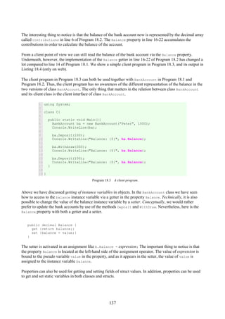 137
The interesting thing to notice is that the balance of the bank account now is represented by the decimal array
called contributions in line 6 of Program 18.2. The Balance property in line 16-22 accumulates the
contributions in order to calculate the balance of the account.
From a client point of view we can still read the balance of the bank account via the Balance property.
Underneath, however, the implementation of the Balance getter in line 16-22 of Program 18.2 has changed a
lot compared to line 14 of Program 18.1. We show a simple client program in Program 18.3, and its output in
Listing 18.4 (only on web).
The client program in Program 18.3 can both be used together with BankAccount in Program 18.1 and
Program 18.2. Thus, the client program has no awareness of the different representation of the balance in the
two versions of class BankAccount. The only thing that matters in the relation between class BankAccount
and its client class is the client interface of class BankAccount.
1
2
3
4
5
6
7
8
9
10
11
12
13
14
15
16
17
18
19
using System;
class C{
public static void Main(){
BankAccount ba = new BankAccount("Peter", 1000);
Console.WriteLine(ba);
ba.Deposit(100);
Console.WriteLine("Balance: {0}", ba.Balance);
ba.Withdraw(300);
Console.WriteLine("Balance: {0}", ba.Balance);
ba.Deposit(100);
Console.WriteLine("Balance: {0}", ba.Balance);
}
}
Program 18.3 A client program.
Above we have discussed getting of instance variables in objects. In the BankAccount class we have seen
how to access to the balance instance variable via a getter in the property Balance. Technically, it is also
possible to change the value of the balance instance variable by a setter. Conceptually, we would rather
prefer to update the bank accounts by use of the methods Deposit and WithDraw. Nevertheless, here is the
Balance property with both a getter and a setter.
public decimal Balance {
get {return balance;}
set {balance = value;}
}
The setter is activated in an assignment like b.Balance = expression; The important thing to notice is that
the property Balance is located at the left-hand side of the assignment operator. The value of expression is
bound to the pseudo variable value in the property, and as it appears in the setter, the value of value is
assigned to the instance variable balance.
Properties can also be used for getting and setting fields of struct values. In addition, properties can be used
to get and set static variables in both classes and structs.
 