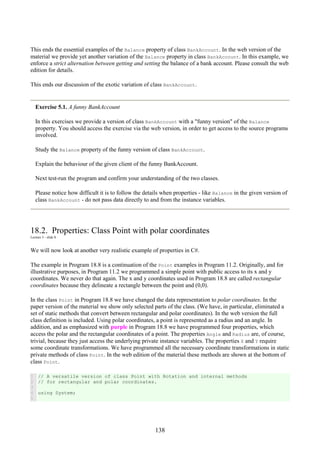 138
This ends the essential examples of the Balance property of class BankAccount. In the web version of the
material we provide yet another variation of the Balance property in class BankAccount. In this example, we
enforce a strict alternation between getting and setting the balance of a bank account. Please consult the web
edition for details.
This ends our discussion of the exotic variation of class BankAccount.
Exercise 5.1. A funny BankAccount
In this exercises we provide a version of class BankAccount with a "funny version" of the Balance
property. You should access the exercise via the web version, in order to get access to the source programs
involved.
Study the Balance property of the funny version of class BankAccount.
Explain the behaviour of the given client of the funny BankAccount.
Next test-run the program and confirm your understanding of the two classes.
Please notice how difficult it is to follow the details when properties - like Balance in the given version of
class BankAccount - do not pass data directly to and from the instance variables.
18.2. Properties: Class Point with polar coordinates
Lecture 5 - slide 8
We will now look at another very realistic example of properties in C#.
The example in Program 18.8 is a continuation of the Point examples in Program 11.2. Originally, and for
illustrative purposes, in Program 11.2 we programmed a simple point with public access to its x and y
coordinates. We never do that again. The x and y coordinates used in Program 18.8 are called rectangular
coordinates because they delineate a rectangle between the point and (0,0).
In the class Point in Program 18.8 we have changed the data representation to polar coordinates. In the
paper version of the material we show only selected parts of the class. (We have, in particular, eliminated a
set of static methods that convert between rectangular and polar coordinates). In the web version the full
class definition is included. Using polar coordinates, a point is represented as a radius and an angle. In
addition, and as emphasized with purple in Program 18.8 we have programmed four properties, which
access the polar and the rectangular coordinates of a point. The properties Angle and Radius are, of course,
trivial, because they just access the underlying private instance variables. The properties X and Y require
some coordinate transformations. We have programmed all the necessary coordinate transformations in static
private methods of class Point. In the web edition of the material these methods are shown at the bottom of
class Point.
1
2
3
4
5
// A versatile version of class Point with Rotation and internal methods
// for rectangular and polar coordinates.
using System;
 