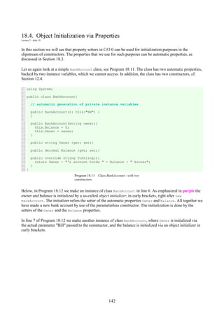 142
18.4. Object Initialization via Properties
Lecture 5 - slide 10
In this section we will see that property setters in C#3.0 can be used for initialization purposes in the
slipstream of constructors. The properties that we use for such purposes can be automatic properties, as
discussed in Section 18.3.
Let us again look at a simple BankAccount class, see Program 18.11. The class has two automatic properties,
backed by two instance variables, which we cannot access. In addition, the class has two constructors, cf.
Section 12.4.
1
2
3
4
5
6
7
8
9
10
11
12
13
14
15
16
17
18
19
20
21
22
using System;
public class BankAccount{
// automatic generation of private instance variables
public BankAccount(): this("NN") {
}
public BankAccount(string owner){
this.Balance = 0;
this.Owner = owner;
}
public string Owner {get; set;}
public decimal Balance {get; set;}
public override string ToString(){
return Owner + "'s account holds " + Balance + " kroner";
}
}
Program 18.11 Class BankAccount - with two
constructors.
Below, in Program 18.12 we make an instance of class BankAccount in line 6. As emphasized in purple the
owner and balance is initialized by a so-called object initializer, in curly brackets, right after new
BankAccount. The initializer refers the setter of the automatic properties Owner and Balance. All together we
have made a new bank account by use of the parameterless constructor. The initialization is done by the
setters of the Owner and the Balance properties.
In line 7 of Program 18.12 we make another instance of class BankAccount, where Owner is initialized via
the actual parameter "Bill" passed to the constructor, and the balance is initialized via an object initializer in
curly brackets.
 
