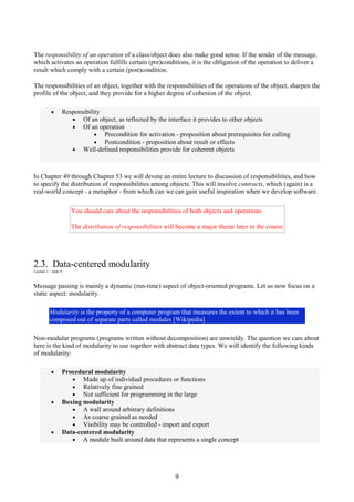 9
The responsibility of an operation of a class/object does also make good sense. If the sender of the message,
which activates an operation fulfills certain (pre)conditions, it is the obligation of the operation to deliver a
result which comply with a certain (post)condition.
The responsibilities of an object, together with the responsibilities of the operations of the object, sharpen the
profile of the object, and they provide for a higher degree of cohesion of the object.
• Responsibility
• Of an object, as reflected by the interface it provides to other objects
• Of an operation
• Precondition for activation - proposition about prerequisites for calling
• Postcondition - proposition about result or effects
• Well-defined responsibilities provide for coherent objects
In Chapter 49 through Chapter 53 we will devote an entire lecture to discussion of responsibilities, and how
to specify the distribution of responsibilities among objects. This will involve contracts, which (again) is a
real-world concept - a metaphor - from which can we can gain useful inspiration when we develop software.
You should care about the responsibilities of both objects and operations
The distribution of responsibilities will become a major theme later in the course
2.3. Data-centered modularity
Lecture 1 - slide 9
Message passing is mainly a dynamic (run-time) aspect of object-oriented programs. Let us now focus on a
static aspect: modularity.
Modularity is the property of a computer program that measures the extent to which it has been
composed out of separate parts called modules [Wikipedia]
Non-modular programs (programs written without decomposition) are unwieldy. The question we care about
here is the kind of modularity to use together with abstract data types. We will identify the following kinds
of modularity:
• Procedural modularity
• Made up of individual procedures or functions
• Relatively fine grained
• Not sufficient for programming in the large
• Boxing modularity
• A wall around arbitrary definitions
• As coarse grained as needed
• Visibility may be controlled - import and export
• Data-centered modularity
• A module built around data that represents a single concept
 