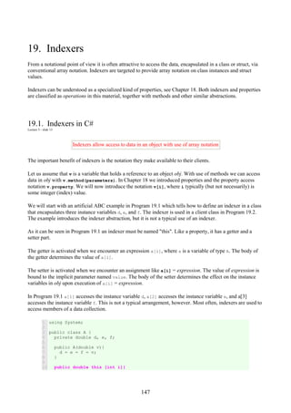 147
19. Indexers
From a notational point of view it is often attractive to access the data, encapsulated in a class or struct, via
conventional array notation. Indexers are targeted to provide array notation on class instances and struct
values.
Indexers can be understood as a specialized kind of properties, see Chapter 18. Both indexers and properties
are classified as operations in this material, together with methods and other similar abstractions.
19.1. Indexers in C#
Lecture 5 - slide 13
Indexers allow access to data in an object with use of array notation
The important benefit of indexers is the notation they make available to their clients.
Let us assume that v is a variable that holds a reference to an object obj. With use of methods we can access
data in obj with v.method(parameters). In Chapter 18 we introduced properties and the property access
notation v.property. We will now introduce the notation v[i], where i typically (but not necessarily) is
some integer (index) value.
We will start with an artificial ABC example in Program 19.1 which tells how to define an indexer in a class
that encapsulates three instance variables d, e, and f. The indexer is used in a client class in Program 19.2.
The example introduces the indexer abstraction, but it is not a typical use of an indexer.
As it can be seen in Program 19.1 an indexer must be named "this". Like a property, it has a getter and a
setter part.
The getter is activated when we encounter an expression a[i], where a is a variable of type A. The body of
the getter determines the value of a[i].
The setter is activated when we encounter an assignment like a[i] = expression. The value of expression is
bound to the implicit parameter named value. The body of the setter determines the effect on the instance
variables in obj upon execution of a[i] = expression.
In Program 19.1 a[1] accesses the instance variable d, a[2] accesses the instance variable e, and a[3]
accesses the instance variable f. This is not a typical arrangement, however. Most often, indexers are used to
access members of a data collection.
1
2
3
4
5
6
7
8
9
10
using System;
public class A {
private double d, e, f;
public A(double v){
d = e = f = v;
}
public double this [int i]{
 