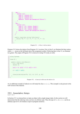 148
11
12
13
14
15
16
17
18
19
20
21
22
23
24
25
26
27
28
29
30
31
32
33
get {
switch (i){
case 1: {return d;}
case 2: {return e;}
case 3: {return f;}
default: throw new Exception("Error");
}
}
set {
switch (i){
case 1: {d = value; break;}
case 2: {e = value; break;}
case 3: {f = value; break;}
default: throw new Exception("Error");
}
}
}
public override string ToString(){
return "A: " + d + ", " + e + ", " + f;
}
}
Program 19.1 A Class A with an indexer.
Program 19.2 shows the indexer from Program 19.1 in action. First, in line 9, we illustrate the three setters,
where a[i] occurs at the left-hand side of the assignment symbol. Following that, in line 11, we illustrate
two getters. The output of Program 19.2 is shown in Listing 19.3 (only on web).
1
2
3
4
5
6
7
8
9
10
11
12
13
14
15
16
using System;
class B {
public static void Main(){
A a = new A(5);
double d;
a[1] = 6; a[2] = 7.0; a[3] = 8.0;
d = a[1] + a[2];
Console.WriteLine("a: {0}, d: {1}", a, d);
}
}
Program 19.2 A client of A which uses the indexer of A.
As an additional example of indexers we will study the class BitArray. This example is only present in the
web-version of the material.
19.2. Associative Arrays
Lecture 5 - slide 14
In Section 19.1 we showed how to index an object with a single integer index. In this section we will
demonstrate that the indexing value can have an arbitrary type. Thus, the type of obj in a[obj] can be an
arbitrary type in C#, for instance a type we program ourselves.
 
