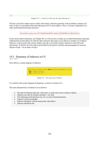 150
16 }
Program 19.7 A client of A which uses the string indexing of A.
We have seen that it makes sense to index with strings, and more generally with an arbitrary instance of a
class. In fact, it is possible to base the indexing on two or more objects. This is, of course, important if we
index multi-dimensional data structures.
Associative arrays are in C# implemented by means of hashtables in dictionaries
In the lecture about collections, see Chapter 46, we will see how to make use so-called dictionaries (typically
implemented as hash tables) for efficient data structures that map a set of objects to another set of objects.
Indexers, as discussed in this section chapter, provide a convenient surface notation to deal with such
dictionaries. In Section 46.2 the indexer prescribed by the generic interface IDictionary<K,V> accesses
objects of type V via an index of type K.
19.3. Summary of indexers in C#
Lecture 5 - slide 15
Here follows a syntax diagram of indexers:
modifiers return-type this[formal-parameter-list]
get {body-of-get}
set {body-of-set}
}
Syntax 19.1 The syntax of a C# indexer
It is similar to the syntax diagram of properties, as shown in Syntax 18.1
The main characteristics of indexers are as follows:
• Provide for indexed read-only, write-only, or read-write access to data in objects
• Indexers can only be instance members - not static
• The indexing can be based on one, two or more formal parameters
• Indexers can be overloaded
• Indexers should be without unnecessary side-effects
• Indexers should be fast
 