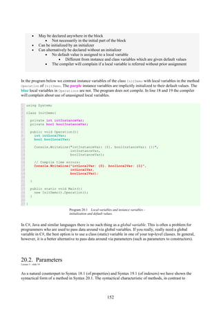 152
• May be declared anywhere in the block
• Not necessarily in the initial part of the block
• Can be initialized by an initializer
• Can alternatively be declared without an initializer
• No default value is assigned to a local variable
• Different from instance and class variables which are given default values
• The compiler will complain if a local variable is referred without prior assignment
In the program below we contrast instance variables of the class InitDemo with local variables in the method
Operation of InitDemo. The purple instance variables are implicitly initialized to their default values. The
blue local variables in Operations are not. The program does not compile. In line 18 and 19 the compiler
will complain about use of unassigned local variables.
1
2
3
4
5
6
7
8
9
10
11
12
13
14
15
16
17
18
19
20
21
22
23
24
25
26
27
using System;
class InitDemo{
private int intInstanceVar;
private bool boolInstanceVar;
public void Operation(){
int intLocalVar;
bool boolLocalVar;
Console.WriteLine("intInstanceVar: {0}. boolInstanceVar: {1}",
intInstanceVar,
boolInstanceVar);
// Compile time errors:
Console.WriteLine("intLocalVar: {0}. boolLocalVar: {1}",
intLocalVar,
boolLocalVar);
}
public static void Main(){
new InitDemo().Operation();
}
}
Program 20.1 Local variables and instance variables -
initialization and default values.
In C#, Java and similar languages there is no such thing as a global variable. This is often a problem for
programmers who are used to pass data around via global variables. If you really, really need a global
variable in C#, the best option is to use a class (static) variable in one of your top-level classes. In general,
however, it is a better alternative to pass data around via parameters (such as parameters to constructors).
20.2. Parameters
Lecture 5 - slide 19
As a natural counterpart to Syntax 18.1 (of properties) and Syntax 19.1 (of indexers) we have shown the
syntactical form of a method in Syntax 20.1. The syntactical characteristic of methods, in contrast to
 