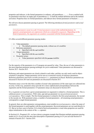 153
properties and indexers, is the formal parameters in ordinary, soft parentheses: (...). Even a method with
no parameters must have an empty pair of parentheses ( ) - in both the method definition and in the method
activation. Properties have no formal parameters, and indexers have formal parameters in brackets: [...].
We will now discuss parameter passing in general. The following introduces formal parameters and actual
parameters.
Actual parameters occur in a call. Formal parameters occur in the method declaration. In
general, actual parameters are expressions which are evaluated to arguments. Depending on the
kind of parameters, the arguments are somehow associated with the formal parameters.
C# offers several different parameter passing modes:
• Value parameters
• The default parameter passing mode, without use of a modifier
• Reference parameters
• Specified with the ref modifier
• Output parameters
• Specified with the out modifier
• Parameter arrays
• Value parameters specified with the params modifier
Far the majority of the parameters in a C# program are passed by value. Thus, the use of value parameters is
the most important parameter passing technique for you to understand. Value parameters are discussed in
Section 20.3 - Section 20.5.
Reference and output parameters are closely related to each other, and they are only rarely used in object-
oriented C# programs. Output parameter can be seen as a restricted version of reference parameters.
Reference parameters stem from variable parameters (var parameters) in Pascal. Reference parameters are
discussed in Section 20.6 and out parameters are discussed in Section 20.7.
Parameter arrays cover the idea that a number of actual value parameters (of the same type) are collected into
an array. In this way, parameter arrays provide for a more sophisticated correspondence between the
arguments and the formal parameters. C# parameter arrays are discussed in Section 20.9.
It is, in general, an issue how a given actual parameter (or argument) is related to a formal parameter. This is
called parameter correspondence. With value, ref and out parameter we use positional parameter
correspondence. This is simple. The first formal parameter is related to the first actual parameter, the second
to the second, etc. With parameter arrays, a number of actual parameters - all remaining actual parameters -
correspond to a single formal parameter.
In general, there are other parameter correspondences, most notable keyword parameters, where the name of
the formal parameter is used together with the actual parameter. Keyword parameters are not used directly in
C#. But as we have seen in Section 18.4 a kind of keyword parameters is used when properties are used for
object initialization in the context of the new operator.
In Section 6.9 - Program 6.20 - we have shown a program example that illustrate multiple parameter passing
modes in C#. If you wish the ultra short description of parameter passing in C# you can read Section 6.9
instead of Section 20.3 - Section 20.9.
 