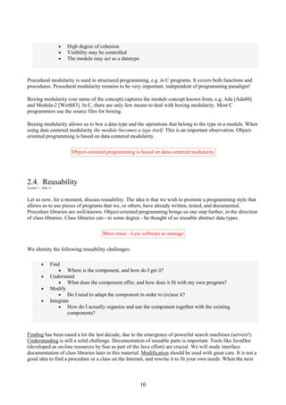 10
• High degree of cohesion
• Visibility may be controlled
• The module may act as a datatype
Procedural modularity is used in structured programming, e.g. in C programs. It covers both functions and
procedures. Procedural modularity remains to be very important, independent of programming paradigm!
Boxing modularity (our name of the concept) captures the module concept known from, e.g. Ada [Ada80]
and Modula-2 [Wirth83]. In C, there are only few means to deal with boxing modularity. Most C
programmers use the source files for boxing.
Boxing modularity allows us to box a data type and the operations that belong to the type in a module. When
using data centered modularity the module becomes a type itself. This is an important observation. Object-
oriented programming is based on data centered modularity.
Object-oriented programming is based on data-centered modularity
2.4. Reusability
Lecture 1 - slide 11
Let us now, for a moment, discuss reusability. The idea is that we wish to promote a programming style that
allows us to use pieces of programs that we, or others, have already written, tested, and documented.
Procedure libraries are well-known. Object-oriented programming brings us one step further, in the direction
of class libraries. Class libraries can - to some degree - be thought of as reusable abstract data types.
More reuse - Less software to manage
We identity the following reusability challenges:
• Find
• Where is the component, and how do I get it?
• Understand
• What does the component offer, and how does it fit with my own program?
• Modify
• Do I need to adapt the component in order to (re)use it?
• Integrate
• How do I actually organize and use the component together with the existing
components?
Finding has been eased a lot the last decade, due to the emergence of powerful search machines (servers!).
Understanding is still a solid challenge. Documentation of reusable parts is important. Tools like JavaDoc
(developed as on-line resources by Sun as part of the Java effort) are crucial. We will study interface
documentation of class libraries later in this material. Modification should be used with great care. It is not a
good idea to find a procedure or a class on the Internet, and rewrite it to fit your own needs. When the next
 