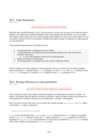 154
20.3. Value Parameters
Lecture 5 - slide 20
Value parameters are used for input to methods
When the story should told briefly, call-by-value parameters (or just value parameters) are used for input to
methods. The output from a method is handled via the value returned from the method - via use of return.
This simple version of the story is true for the majority of the methods we write in our classes. But as we will
see already in Section 20.4 it is also possible to handle some kinds of output via references to objects passed
as value parameters.
Value parameter passing works in the following way:
• A formal parameter corresponds to a local variable
• A formal parameter is initialized by the corresponding argument (the value of the actual
parameter expression)
• A copy of the argument is bound to the formal parameter
• Implicit conversions may take place
• A formal parameter is assignable, but with no effect outside the method
We have already seen many examples of value parameters. In case you want to review typical examples,
please consult the Move method of class Point in Program 11.2, the Withdraw and Deposit methods of class
BankAccount in Program 11.8, and the AgeAsOf method in class Person in Program 16.10.
20.4. Passing references as value parameters
Lecture 5 - slide 21
Care must be taken if we pass references as value parameters
Most of the data we deal with in object-oriented C# programs are represented as instances of classes - as
objects. This implies that such data are accessed by references. Again and again we pass such references as
value parameters to methods. Therefore we must understand - in details - what happens.
Here is the short version of the story. Let us assume that send the message DayDifference to a Date object
with another Date object as parameter:
someDate.DayDifference(otherDate)
Date is a class, and therefore both someDate and otherDate hold references to Date objects. It is possible
for the DayDifference method to mutate the Date object referred by otherDate, despite the fact that the
parameter of DayDifference is a value parameter. It is not, however, possible for DayDifference to modify
value of the variable (actual parameter) otherDate as such.
 