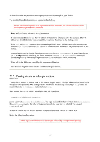 155
In the web-version we present the source program behind the example is great details.
The insight obtained in this section is summarized as follows.
In case a reference is passed as an argument to a value parameter, the referenced object can be
modified through the formal parameter
Exercise 5.3. Passing references as ref parameters
It is recommended that you use the web edition of the material when you solve this exercise. The web
edition has direct links to the class source files, which you should use as the starting point.
In the Date and Person classes of the corresponding slide we pass a reference as a value parameter to
method DayDifference in class Date. Be sure to understand this. Read about ref parameters later in this
lecture.
Assume in this exercise that the formal parameter other in Date.DayDifference is passed by reference
(as a C# ref parameter). Similarly, the actual parameter dateOfBirth to DayDifference should (of
course) be passed by reference (using the keyword ref in front of the actual parameter).
What will be the difference caused by this program modification.
Test-drive the program with a suitable client to verify your answer.
20.5. Passing structs as value parameters
Lecture 5 - slide 22
This section is parallel to Section 20.4. In this section we pass a struct value (as opposed to an instance of a
class) as a value parameter. Our finding is that a struct value (the birthday value of type Date) cannot be
mutated from the DayDifference method of struct Date.
If we assume that Date is a struct instead of a class, the expression
someDate.DayDifference(otherDate)
passes a copy of otherDate to DayDifference. The copy is discarded when we return from DayDifference.
If DayDifference mutates the value of its parameter, only the local copy is affected. The value of
otherDate is not!
In the web-version we will discuss the same example as in the web-version of Section 20.4.
Notice the following observation.
There is a good fit between use of value types and call-by-value parameter passing
 