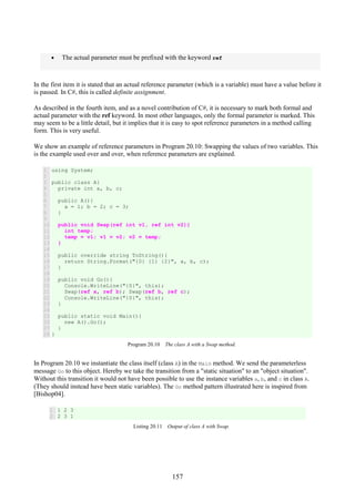 157
• The actual parameter must be prefixed with the keyword ref
In the first item it is stated that an actual reference parameter (which is a variable) must have a value before it
is passed. In C#, this is called definite assignment.
As described in the fourth item, and as a novel contribution of C#, it is necessary to mark both formal and
actual parameter with the ref keyword. In most other languages, only the formal parameter is marked. This
may seem to be a little detail, but it implies that it is easy to spot reference parameters in a method calling
form. This is very useful.
We show an example of reference parameters in Program 20.10: Swapping the values of two variables. This
is the example used over and over, when reference parameters are explained.
1
2
3
4
5
6
7
8
9
10
11
12
13
14
15
16
17
18
19
20
21
22
23
24
25
26
27
28
using System;
public class A{
private int a, b, c;
public A(){
a = 1; b = 2; c = 3;
}
public void Swap(ref int v1, ref int v2){
int temp;
temp = v1; v1 = v2; v2 = temp;
}
public override string ToString(){
return String.Format("{0} {1} {2}", a, b, c);
}
public void Go(){
Console.WriteLine("{0}", this);
Swap(ref a, ref b); Swap(ref b, ref c);
Console.WriteLine("{0}", this);
}
public static void Main(){
new A().Go();
}
}
Program 20.10 The class A with a Swap method.
In Program 20.10 we instantiate the class itself (class A) in the Main method. We send the parameterless
message Go to this object. Hereby we take the transition from a "static situation" to an "object situation".
Without this transition it would not have been possible to use the instance variables a, b, and c in class A.
(They should instead have been static variables). The Go method pattern illustrated here is inspired from
[Bishop04].
1
2
1 2 3
2 3 1
Listing 20.11 Output of class A with Swap.
 
