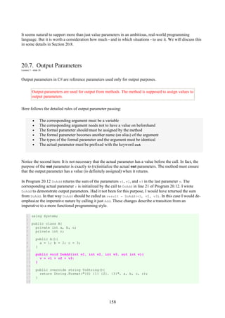 158
It seems natural to support more than just value parameters in an ambitious, real-world programming
language. But it is worth a consideration how much - and in which situations - to use it. We will discuss this
in some details in Section 20.8.
20.7. Output Parameters
Lecture 5 - slide 24
Output parameters in C# are reference parameters used only for output purposes.
Output parameters are used for output from methods. The method is supposed to assign values to
output parameters.
Here follows the detailed rules of output parameter passing:
• The corresponding argument must be a variable
• The corresponding argument needs not to have a value on beforehand
• The formal parameter should/must be assigned by the method
• The formal parameter becomes another name (an alias) of the argument
• The types of the formal parameter and the argument must be identical
• The actual parameter must be prefixed with the keyword out
Notice the second item: It is not necessary that the actual parameter has a value before the call. In fact, the
purpose of the out parameter is exactly to (re)initialize the actual out parameters. The method must ensure
that the output parameter has a value (is definitely assigned) when it returns.
In Program 20.12 DoAdd returns the sum of the parameters v1, v2, and v3 in the last parameter v. The
corresponding actual parameter r is initialized by the call to DoAdd in line 21 of Program 20.12. I wrote
DoAdd to demonstrate output parameters. Had it not been for this purpose, I would have returned the sum
from DoAdd. In that way DoAdd should be called as result = DoAdd(v1, v2, v3). In this case I would de-
emphasize the imperative nature by calling it just Add. These changes describe a transition from an
imperative to a more functional programming style.
1
2
3
4
5
6
7
8
9
10
11
12
13
14
15
16
17
18
using System;
public class A{
private int a, b, c;
private int r;
public A(){
a = 1; b = 2; c = 3;
}
public void DoAdd(int v1, int v2, int v3, out int v){
v = v1 + v2 + v3;
}
public override string ToString(){
return String.Format("{0} {1} {2}. {3}", a, b, c, r);
}
 