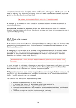 160
Assignment of multiple pieces of output to instance variables in the enclosing class, and subsequent access of
these via properties, may compromise the original idea of the class to which the method belongs. It may also
pollute the class. Therefore, it should be avoided.
ref and out parameters are relatively rare in the C# standard libraries
In summary, we see that there are several alternatives to the use of reference and output parameters in an
object-oriented context.
Reference (ref) and output (out) parameters are only used in very few methods in the .NET framework
libraries. In general, it seems to be the case that reference parameters and output parameters are not central to
object-oriented programming.
20.9. Parameter Arrays
Lecture 5 - slide 26
In the previous sections we have discussed various parameter passing techniques. They were all related to the
meaning of the formal parameter relative to the corresponding actual parameter (and the argument derived
from the actual parameter).
In this section we will concentrate on the parameter correspondence mechanism. In the parameter passing
discussed until now there has been a one-to-one correspondence between formal parameters and actual
parameters. In this section we will study a parameter passing technique where zero, one, or more actual
parameters correspond to a single formal parameter.
A parameter array is a formal parameter of array type which can absorb zero, one or more actual
parameters
A formal parameter list in C# starts with a number of value/reference/output parameters for which there must
exist corresponding actual parameters in a method activation. Following these parameters there can be a
single parameter array, which collects all remaining arguments in an array.
With parameter arrays, there can be arbitrary many actual parameters following the 'ordinary parameters', but
not arbitrary few. There must always be so many actual parameters that all the 'required' formal parameters
(before a possible parameter arrays) are associated.
The following rules pertain to use of parameter arrays in C#:
• Elements of a parameter array are passed by value
• A parameter array must be the last parameter in the formal parameter list
• The formal parameter must be a single dimensional array
• Arguments that follow ordinary value, ref and out parameters are put into a newly allocated array
object
• Arguments are implicitly converted to the element type of the array
 