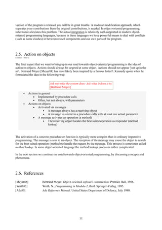 11
version of the program is released you will be in great trouble. A modular modification approach, which
separates your contributions from the original contributions, is needed. In object-oriented programming,
inheritance alleviates this problem. The actual integration is relatively well-supported in modern object-
oriented programming languages, because in these languages we have powerful means to deal with conflicts
(such as name clashes) in between reused components and our own parts of the program.
2.5. Action on objects
Lecture 1 - slide 12
The final aspect that we want to bring up in our road towards object-oriented programming is the idea of
action on objects. Actions should always be targeted at some object. Actions should not appear 'just up in the
air'. Bertrand Meyer [Meyer88] has most likely been inspired by a famous John F. Kennedy quote when he
formulated the idea in the following way:
Ask not what the system does: Ask what it does it to!
[Bertrand Meyer]
• Actions in general
• Implemented by procedure calls
• Often, but not always, with parameters
• Actions on objects
• Activated via messages
• A message always has a receiving object
• A message is similar to a procedure calls with at least one actual parameter
• A message activates an operation (a method)
• The receiving object locates the best suited operation as responder (method
lookup)
The activation of a concrete procedure or function is typically more complex than in ordinary imperative
programming. The message is sent to an object. The reception of the message may cause the object to search
for the best suited operation (method) to handle the request by the message. This process is sometimes called
method lookup. In some object-oriented language the method lookup process is rather complicated.
In the next section we continue our road towards object-oriented programming, by discussing concepts and
phenomena.
2.6. References
[Meyer88] Bertrand Meyer, Object-oriented software construction. Prentice Hall, 1988.
[Wirth83] Wirth, N., Programming in Modula-2, third. Springer-Verlag, 1985.
[Ada80] Ada Reference Manual. United States Department of Defence, July 1980.
 