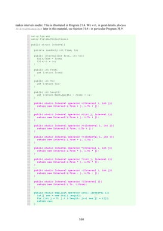 168
makes intervals useful. This is illustrated in Program 21.4. We will, in great details, discuss
IntervalEnumerator later in this material, see Section 31.6 - in particular Program 31.9.
1
2
3
4
5
6
7
8
9
10
11
12
13
14
15
16
17
18
19
20
21
22
23
24
25
26
27
28
29
30
31
32
33
34
35
36
37
38
39
40
41
42
43
44
45
46
47
48
49
50
51
52
53
54
55
56
57
58
59
60
61
using System;
using System.Collections;
public struct Interval{
private readonly int from, to;
public Interval(int from, int to){
this.from = from;
this.to = to;
}
public int From{
get {return from;}
}
public int To{
get {return to;}
}
public int Length{
get {return Math.Abs(to - from) + 1;}
}
public static Interval operator +(Interval i, int j){
return new Interval(i.From + j, i.To + j);
}
public static Interval operator +(int j, Interval i){
return new Interval(i.From + j, i.To + j);
}
public static Interval operator >>(Interval i, int j){
return new Interval(i.From, i.To + j);
}
public static Interval operator <<(Interval i, int j){
return new Interval(i.From + j, i.To);
}
public static Interval operator *(Interval i, int j){
return new Interval(i.From * j, i.To * j);
}
public static Interval operator *(int j, Interval i){
return new Interval(i.From * j, i.To * j);
}
public static Interval operator -(Interval i, int j){
return new Interval(i.From - j, i.To - j);
}
public static Interval operator !(Interval i){
return new Interval(i.To, i.From);
}
public static explicit operator int[] (Interval i){
int[] res = new int[i.Length];
for (int j = 0; j < i.Length; j++) res[j] = i[j];
return res;
}
 
