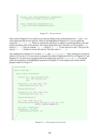 169
62
63
64
65
66
67
68
69
70
71
private class IntervalEnumerator: IEnumerator{
// Details not shown in this version
}
public IEnumerator GetEnumerator (){
return new IntervalEnumerator(this);
}
}
Program 21.3 The struct Interval.
Take a look at Program 21.4 in which we use intervals. Based on the constructed intervals iv1 and iv2 we
write expressions that involve intervals. These are all highlighted in Program 21.4. Let me explain the
expression !(3 + !iv2 * 2). When we evaluate this expression we adhere to normal precedence rules and
normal association rules of the operators. We cannot change these rules. Therefore, we first evaluate !iv2,
which is [5 - 2]. Next we evaluate !iv2 * 2, which is [10 - 4]. To this interval we add 3. This gives the
interval [13 - 7]. Finally we reverse this interval. The final value is [7 - 13].
Also emphasized in Program 21.3 we show iv3[0] and iv3[iv3.Length-1]. These expressions use interval
indexers. In Exercise 6.1 it is an exercise to program this indexer.Emphasized with blue in Program 21.3 and
Program 21.4 we show how to program and use an explicit type cast from Interval to int[].You should
follow the evaluations of all highlighted expressions in Program 21.4 and compare your results with the
program output in Listing 21.5.
1
2
3
4
5
6
7
8
9
10
11
12
13
14
15
16
17
18
19
20
21
22
23
24
25
26
27
28
29
30
31
32
using System;
public class app {
public static void Main(){
Interval iv1 = new Interval(17,14),
iv2 = new Interval(2,5),
iv3;
foreach(int k in !(3 + iv1 - 2)){
Console.Write("{0,4}", k);
}
Console.WriteLine();
foreach(int k in !(3 + !iv2 * 2)){
Console.Write("{0,4}", k);
}
Console.WriteLine();
iv3 = !(3 + !iv2 * 3) >> 2 ;
Console.WriteLine("First and last in iv3: {0}, {1}",
iv3[0], iv3[iv3.Length-1]);
int[] arr = (int[])iv3;
foreach(int j in arr){
Console.Write("{0,4}", j);
}
}
}
Program 21.4 A client program of struct Interval.
 