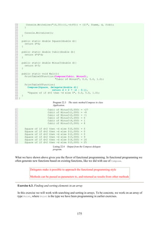 175
18
19
20
21
22
23
24
25
26
27
28
29
30
31
32
33
34
35
36
37
38
39
40
41
42
43
44
45
Console.WriteLine("{0,35}({1,-4:F3}) = {2}", fname, d, f(d));
}
Console.WriteLine();
}
public static double Square(double d){
return d*d;
}
public static double Cubic(double d){
return d*d*d;
}
public static double Minus3(double d){
return d-3;
}
public static void Main(){
PrintTableOfFunction(Compose(Cubic, Minus3),
"Cubic of Minus3", 0.0, 5.0, 1.0);
PrintTableOfFunction(
Compose(Square, delegate(double d){
return d > 2 ? -d : 0;}),
"Square of if d>2 then -d else 0", 0.0, 5.0, 1.0);
}
}
Program 22.3 The static method Compose in class
Application.
1
2
3
4
5
6
7
8
9
10
11
12
13
Cubic of Minus3(0,000) = -27
Cubic of Minus3(1,000) = -8
Cubic of Minus3(2,000) = -1
Cubic of Minus3(3,000) = 0
Cubic of Minus3(4,000) = 1
Cubic of Minus3(5,000) = 8
Square of if d>2 then -d else 0(0,000) = 0
Square of if d>2 then -d else 0(1,000) = 0
Square of if d>2 then -d else 0(2,000) = 0
Square of if d>2 then -d else 0(3,000) = 9
Square of if d>2 then -d else 0(4,000) = 16
Square of if d>2 then -d else 0(5,000) = 25
Listing 22.4 Output from the Compose delegate
program.
What we have shown above gives you the flavor of functional programming. In functional programming we
often generate new functions based on existing functions, like we did with use of Compose.
Delegates make it possible to approach the functional programming style
Methods can be passed as parameters to, and returned as results from other methods
Exercise 6.3. Finding and sorting elements in an array
In this exercise we will work with searching and sorting in arrays. To be concrete, we work on an array of
type Point, where Point is the type we have been programming in earlier exercises.
 