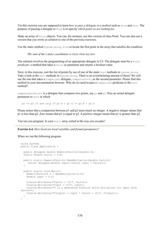 176
Via this exercise you are supposed to learn how to pass a delegate to a method such as Find and Sort. The
purpose of passing a delegate to Find is to specify which point we are looking for.
Make an array of Point objects. You can, for instance, use this version of class Point. You can also use a
version that you wrote as solution to one of the previous exercises.
Use the static method System.Array.Find to locate the first point in the array that satisfies the condition:
The sum of the x and y coordinates is (very close to) zero
The solution involves the programming of an appropriate delegate in C#. The delegate must be a Point
predicate: a method that takes a Point as parameter and returns a boolean value.
Next, in this exercise, sort the list of points by use of one of the static Sort methods in System.Array.
Take a look at the Sort methods in System.Array. There is an overwhelming amount of these! We will
use the one that takes a Comparison delegate, Comparison<T>, as the second parameter. Please find this
method in your documentation browser. Why do we need to pass a Comparison predicate to the Sort
method?
Comparison<Point> is a delegate that compares two points, say p1 and p2. Pass an actual delegate
parameter to Sort in which
p1 <= p2 if and only if p1.X + p1.Y <= p2.X + p2.Y
Please notice that a comparsion between p1 and p2 must return an integer. A negative integer means that
p1 is less than p2. Zero means that p1 is equal to p2. A positive integer means that p1 is greater than p2.
Test run you program. Is your Point array sorted in the way you excepts?
Exercise 6.4. How local are local variables and formal parameters?
When we run the following program
using System;
public class Application {
public delegate double NumericFunction(double d);
static double factor = 4.0;
public static NumericFunction MakeMultiplier(double factor){
return delegate(double input){return input * factor;};
}
public static void Main(){
NumericFunction f = MakeMultiplier(3.0);
double input = 5.0;
Console.WriteLine("factor = {0}", factor);
Console.WriteLine("input = {0}", input);
Console.WriteLine("f is a generated function which multiplies its input with
factor");
Console.WriteLine("f(input) = input * factor = {0}", f(input));
}
}
 
