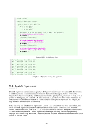 180
1
2
3
4
5
6
7
8
9
10
11
12
13
14
15
16
17
18
19
20
21
22
23
24
using System;
public class Application{
public static void Main(){
A a1 = new A(1),
a2 = new A(2),
a3 = new A(3);
Messenger m = new Messenger("CS at AAU", a2.MethodA);
m.InstallMessage(a1.MethodA);
m.DoSend();
Console.WriteLine();
m.InstallMessage(a3.MethodA);
m.InstallMessage(a3.MethodA);
m.DoSend();
Console.WriteLine();
m.UnInstallMessage(a3.MethodA);
m.UnInstallMessage(a1.MethodA);
m.DoSend();
}
}
Program 22.10 An Application class.
1
2
3
4
5
6
7
8
9
10
A: 2, Message from CS at AAU
A: 1, Message from CS at AAU
A: 2, Message from CS at AAU
A: 1, Message from CS at AAU
A: 3, Message from CS at AAU
A: 3, Message from CS at AAU
A: 2, Message from CS at AAU
A: 3, Message from CS at AAU
Listing 22.11 Output from Main of class Application.
22.4. Lambda Expressions
Lecture 6 - slide 10
A lambda expression is a value in a delegate type. Delegates were introduced in Section 22.1. The notation
of lambda expression adds some extra convenience to the notation of delegates. Instead of the syntax
delegate(formal-parameters){body} lambda expressions use the syntax formal-parameters => body. => is an
operator in the language, see Section 6.7. It is not necessary to give the types of the formal parameters in a
lambda expression. In addition, the body of a lambda expression may be an expression. In a delegate, the
body must be a statement block (a command).
By the way, why is it called lambda expressions? Lambda λ is a Greek letter, like alpha α and beta α. The
notion of lambda expressions come from a branch of mathematics called lambda calculus. In lambda
calculus lambda expressions, such as λx. x+1, is used as a notation for functions. The particular function λx.
x+1 adds one to its argument x. Lambda expression were brought into early functional programming
language, most notably Lisp. Since then, "lambda expression" has been the name of those expressions which
evaluate to function values.
 
