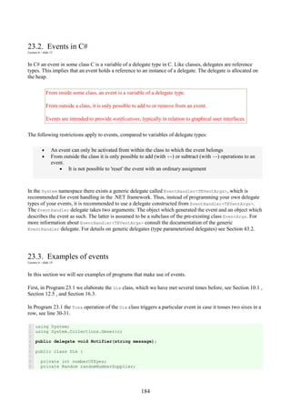 184
23.2. Events in C#
Lecture 6 - slide 13
In C# an event in some class C is a variable of a delegate type in C. Like classes, delegates are reference
types. This implies that an event holds a reference to an instance of a delegate. The delegate is allocated on
the heap.
From inside some class, an event is a variable of a delegate type.
From outside a class, it is only possible to add to or remove from an event.
Events are intended to provide notifications, typically in relation to graphical user interfaces.
The following restrictions apply to events, compared to variables of delegate types:
• An event can only be activated from within the class to which the event belongs
• From outside the class it is only possible to add (with +=) or subtract (with -=) operations to an
event.
• It is not possible to 'reset' the event with an ordinary assignment
In the System namespace there exists a generic delegate called EventHandler<TEVentArgs>, which is
recommended for event handling in the .NET framework. Thus, instead of programming your own delegate
types of your events, it is recommended to use a delegate constructed from EventHandler<TEVentArgs>.
The EventHandler delegate takes two arguments: The object which generated the event and an object which
describes the event as such. The latter is assumed to be a subclass of the pre-existing class EventArgs. For
more information about EventHandler<TEVentArgs> consult the documentation of the generic
EventHandler delegate. For details on generic delegates (type parameterized delegates) see Section 43.2.
23.3. Examples of events
Lecture 6 - slide 14
In this section we will see examples of programs that make use of events.
First, in Program 23.1 we elaborate the Die class, which we have met several times before, see Section 10.1 ,
Section 12.5 , and Section 16.3.
In Program 23.1 the Toss operation of the Die class triggers a particular event in case it tosses two sixes in a
row, see line 30-31.
1
2
3
4
5
6
7
8
9
using System;
using System.Collections.Generic;
public delegate void Notifier(string message);
public class Die {
private int numberOfEyes;
private Random randomNumberSupplier;
 
