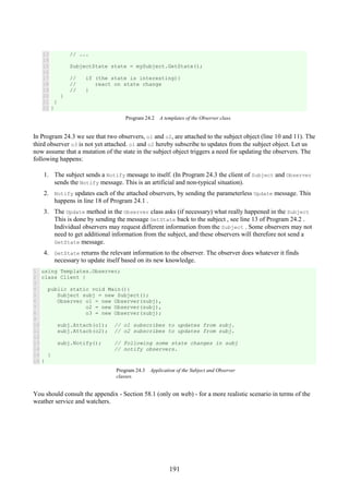 191
13
14
15
16
17
18
19
20
21
22
// ...
SubjectState state = mySubject.GetState();
// if (the state is interesting){
// react on state change
// }
}
}
}
Program 24.2 A templates of the Observer class.
In Program 24.3 we see that two observers, o1 and o2, are attached to the subject object (line 10 and 11). The
third observer o3 is not yet attached. o1 and o2 hereby subscribe to updates from the subject object. Let us
now assume that a mutation of the state in the subject object triggers a need for updating the observers. The
following happens:
1. The subject sends a Notify message to itself. (In Program 24.3 the client of Subject and Observer
sends the Notify message. This is an artificial and non-typical situation).
2. Notify updates each of the attached observers, by sending the parameterless Update message. This
happens in line 18 of Program 24.1 .
3. The Update method in the Observer class asks (if necessary) what really happened in the Subject
This is done by sending the message GetState back to the subject , see line 13 of Program 24.2 .
Individual observers may request different information from the Subject . Some observers may not
need to get additional information from the subject, and these observers will therefore not send a
GetState message.
4. GetState returns the relevant information to the observer. The observer does whatever it finds
necessary to update itself based on its new knowledge.
1
2
3
4
5
6
7
8
9
10
11
12
13
14
15
16
using Templates.Observer;
class Client {
public static void Main(){
Subject subj = new Subject();
Observer o1 = new Observer(subj),
o2 = new Observer(subj),
o3 = new Observer(subj);
subj.Attach(o1); // o1 subscribes to updates from subj.
subj.Attach(o2); // o2 subscribes to updates from subj.
subj.Notify(); // Following some state changes in subj
// notify observers.
}
}
Program 24.3 Application of the Subject and Observer
classes.
You should consult the appendix - Section 58.1 (only on web) - for a more realistic scenario in terms of the
weather service and watchers.
 