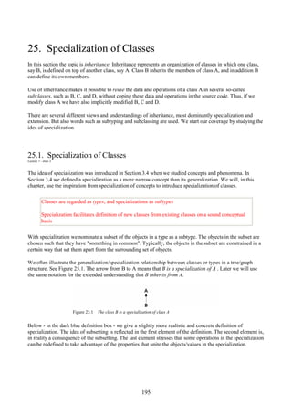 195
25. Specialization of Classes
In this section the topic is inheritance. Inheritance represents an organization of classes in which one class,
say B, is defined on top of another class, say A. Class B inherits the members of class A, and in addition B
can define its own members.
Use of inheritance makes it possible to reuse the data and operations of a class A in several so-called
subclasses, such as B, C, and D, without coping these data and operations in the source code. Thus, if we
modify class A we have also implicitly modified B, C and D.
There are several different views and understandings of inheritance, most dominantly specialization and
extension. But also words such as subtyping and subclassing are used. We start our coverage by studying the
idea of specialization.
25.1. Specialization of Classes
Lecture 7 - slide 2
The idea of specialization was introduced in Section 3.4 when we studied concepts and phenomena. In
Section 3.4 we defined a specialization as a more narrow concept than its generalization. We will, in this
chapter, use the inspiration from specialization of concepts to introduce specialization of classes.
Classes are regarded as types, and specializations as subtypes
Specialization facilitates definition of new classes from existing classes on a sound conceptual
basis
With specialization we nominate a subset of the objects in a type as a subtype. The objects in the subset are
chosen such that they have "something in common". Typically, the objects in the subset are constrained in a
certain way that set them apart from the surrounding set of objects.
We often illustrate the generalization/specialization relationship between classes or types in a tree/graph
structure. See Figure 25.1. The arrow from B to A means that B is a specialization of A . Later we will use
the same notation for the extended understanding that B inherits from A.
Figure 25.1 The class B is a specialization of class A
Below - in the dark blue definition box - we give a slightly more realistic and concrete definition of
specialization. The idea of subsetting is reflected in the first element of the definition. The second element is,
in reality a consequence of the subsetting. The last element stresses that some operations in the specialization
can be redefined to take advantage of the properties that unite the objects/values in the specialization.
 