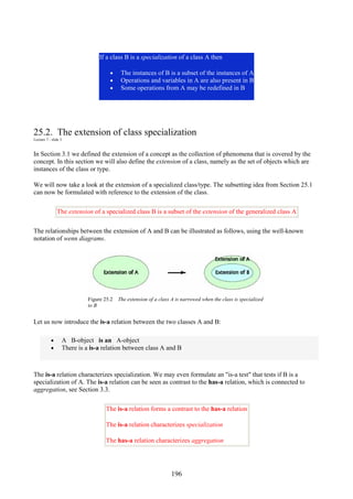 196
If a class B is a specialization of a class A then
• The instances of B is a subset of the instances of A
• Operations and variables in A are also present in B
• Some operations from A may be redefined in B
25.2. The extension of class specialization
Lecture 7 - slide 3
In Section 3.1 we defined the extension of a concept as the collection of phenomena that is covered by the
concept. In this section we will also define the extension of a class, namely as the set of objects which are
instances of the class or type.
We will now take a look at the extension of a specialized class/type. The subsetting idea from Section 25.1
can now be formulated with reference to the extension of the class.
The extension of a specialized class B is a subset of the extension of the generalized class A
The relationships between the extension of A and B can be illustrated as follows, using the well-known
notation of wenn diagrams.
Figure 25.2 The extension of a class A is narrowed when the class is specialized
to B
Let us now introduce the is-a relation between the two classes A and B:
• A B-object is an A-object
• There is a is-a relation between class A and B
The is-a relation characterizes specialization. We may even formulate an "is-a test" that tests if B is a
specialization of A. The is-a relation can be seen as contrast to the has-a relation, which is connected to
aggregation, see Section 3.3.
The is-a relation forms a contrast to the has-a relation
The is-a relation characterizes specialization
The has-a relation characterizes aggregation
 