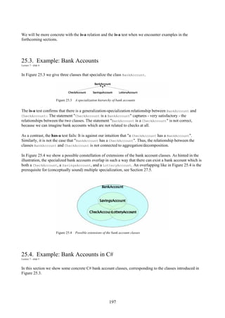 197
We will be more concrete with the is-a relation and the is-a test when we encounter examples in the
forthcoming sections.
25.3. Example: Bank Accounts
Lecture 7 - slide 4
In Figure 25.3 we give three classes that specialize the class BankAccount.
Figure 25.3 A specialization hierarchy of bank accounts
The is-a test confirms that there is a generalization-specialization relationship between BankAccount and
CheckAccount: The statement "CheckAccount is a BankAccount" captures - very satisfactory - the
relationships between the two classes. The statement "BankAccount is a CheckAccount" is not correct,
because we can imagine bank accounts which are not related to checks at all.
As a contrast, the has-a test fails: It is against our intuition that "a CheckAccount has a BankAccount".
Similarly, it is not the case that "BankAccount has a CheckAccount". Thus, the relationship between the
classes BankAccount and CheckAccount is not connected to aggregation/decomposition.
In Figure 25.4 we show a possible constellation of extensions of the bank account classes. As hinted in the
illustration, the specialized bank accounts overlap in such a way that there can exist a bank account which is
both a CheckAccount, a SavingsAccount, and a LotteryAccount. An overlapping like in Figure 25.4 is the
prerequisite for (conceptually sound) multiple specialization, see Section 27.5.
Figure 25.4 Possible extensions of the bank account classes
25.4. Example: Bank Accounts in C#
Lecture 7 - slide 5
In this section we show some concrete C# bank account classes, corresponding to the classes introduced in
Figure 25.3.
 