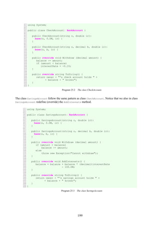 199
1
2
3
4
5
6
7
8
9
10
11
12
13
14
15
16
17
18
19
20
21
22
23
using System;
public class CheckAccount: BankAccount {
public CheckAccount(string o, double ir):
base(o, 0.0M, ir) {
}
public CheckAccount(string o, decimal b, double ir):
base(o, b, ir) {
}
public override void Withdraw (decimal amount) {
balance -= amount;
if (amount < balance)
interestRate = -0.10;
}
public override string ToString() {
return owner + "'s check account holds " +
+ balance + " kroner";
}
}
Program 25.2 The class CheckAccount.
The class SavingsAccount follow the same pattern as class CheckAccount. Notice that we also in class
SavingsAccount redefine (override) the AddInterests method.
1
2
3
4
5
6
7
8
9
10
11
12
13
14
15
16
17
18
19
20
21
22
23
24
25
26
27
28
29
using System;
public class SavingsAccount: BankAccount {
public SavingsAccount(string o, double ir):
base(o, 0.0M, ir) {
}
public SavingsAccount(string o, decimal b, double ir):
base(o, b, ir) {
}
public override void Withdraw (decimal amount) {
if (amount < balance)
balance -= amount;
else
throw new Exception("Cannot withdraw");
}
public override void AddInterests() {
balance = balance + balance * (decimal)interestRate
- 100.0M;
}
public override string ToString() {
return owner + "'s savings account holds " +
+ balance + " kroner";
}
}
Program 25.3 The class SavingsAccount.
 