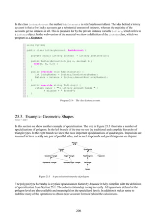 200
In the class LotteryAccount the method AddInterests is redefined (overridden). The idea behind a lottery
account is that a few lucky accounts get a substantial amount of interests, whereas the majority of the
accounts get no interests at all. This is provided for by the private instance variable lottery, which refers to
a Lottery object. In the web-version of the material we show a definition of the Lottery class, which we
program as a Singleton.
1
2
3
4
5
6
7
8
9
10
11
12
13
14
15
16
17
18
19
20
using System;
public class LotteryAccount: BankAccount {
private static Lottery lottery = Lottery.Instance(20);
public LotteryAccount(string o, decimal b):
base(o, b, 0.0) {
}
public override void AddInterests() {
int luckyNumber = lottery.DrawLotteryNumber;
balance = balance + lottery.AmountWon(luckyNumber);
}
public override string ToString() {
return owner + "'s lottery account holds " +
+ balance + " kroner";
}
}
Program 25.4 The class LotteryAccount.
25.5. Example: Geometric Shapes
Lecture 7 - slide 6
In this section we show another example of specialization. The tree in Figure 25.5 illustrates a number of
specializations of polygons. In the left branch of the tree we see the traditional and complete hierarchy of
triangle types. In the right branch we show the most important specializations of quadrangles. Trapezoids are
assumed to have exactly one pair of parallel sides, and as such trapezoids and parallelograms are disjoint.
Figure 25.5 A specialization hierarchy of polygons
The polygon type hierarchy is a typical specialization hierarchy, because it fully complies with the definition
of specialization from Section 25.1. The subset relationship is easy to verify. All operations defined at the
polygon level are also available and meaningful on the specialized levels. In addition it makes sense to
redefine many of the operations to obtain more accurate formula behind the calculations.
 