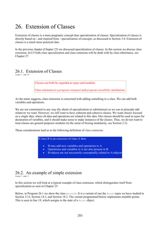 203
26. Extension of Classes
Extension of classes is a more pragmatic concept than specialization of classes. Specialization of classes is
directly based on - and inspired from - specialization of concepts, as discussed in Section 3.4. Extension of
classes is a much more practical idea.
In the previous chapter (Chapter 25) we discussed specialization of classes. In this section we discuss class
extension. In C# both class specialization and class extension will be dealt with by class inheritance, see
Chapter 27.
26.1. Extension of Classes
Lecture 7 - slide 10
Classes can both be regarded as types and modules.
Class extension is a program transport and program reusability mechanism.
As the name suggests, class extension is concerned with adding something to a class. We can add both
variables and operations.
We are not constrained in any way (by ideals of specialization or substitution) so we can in principle add
whatever we want. However, we still want to have coherent and cohesive classes. We want classes focused
on a single idea, where all data and operations are related to this idea. Our classes should be used as types for
declaration of variables, and it should make sense to make instances of the classes. Thus, we do not want to
treat classes are general purposes modules (in the sense of boxing modularity, see Section 2.3).
These considerations lead us to the following definition of class extension.
If class B is an extension of class A then
• B may add new variables and operations to A
• Operations and variables in A are also present in B
• B-objects are not necessarily conceptually related to A-objects
26.2. An example of simple extension
Lecture 7 - slide 11
In this section we will look at a typical example of class extension, which distinguishes itself from
specialization as seen in Chapter 25.
Below, in Program 26.1 we show the class Point2D. It is a variant of one the Point types we have studied in
Section 11.6, Section 14.3, and Section 18.2. The variant programmed below implements mutable points.
This is seen in line 19, which assigns to the state of a Point object.
 