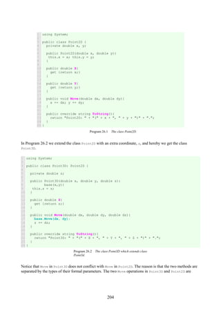 204
1
2
3
4
5
6
7
8
9
10
11
12
13
14
15
16
17
18
19
20
21
22
23
24
25
using System;
public class Point2D {
private double x, y;
public Point2D(double x, double y){
this.x = x; this.y = y;
}
public double X{
get {return x;}
}
public double Y{
get {return y;}
}
public void Move(double dx, double dy){
x += dx; y += dy;
}
public override string ToString(){
return "Point2D: " + "(" + x + ", " + y + ")" + ".";
}
}
Program 26.1 The class Point2D.
In Program 26.2 we extend the class Point2D with an extra coordinate, z, and hereby we get the class
Point3D.
1
2
3
4
5
6
7
8
9
10
11
12
13
14
15
16
17
18
19
20
21
22
23
24
using System;
public class Point3D: Point2D {
private double z;
public Point3D(double x, double y, double z):
base(x,y){
this.z = z;
}
public double Z{
get {return z;}
}
public void Move(double dx, double dy, double dz){
base.Move(dx, dy);
z += dz;
}
public override string ToString(){
return "Point3D: " + "(" + X + ", " + Y + ", " + Z + ")" + ".";
}
}
Program 26.2 The class Point3D which extends class
Point3d.
Notice that Move in Point3D does not conflict with Move in Point2D. The reason is that the two methods are
separated by the types of their formal parameters. The two Move operations in Point3D and Point2D are
 