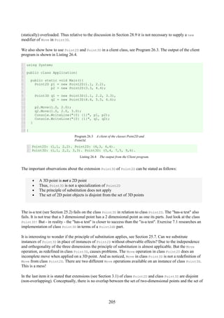 205
(statically) overloaded. Thus relative to the discussion in Section 28.9 it is not necessary to supply a new
modifier of Move in Point3D.
We also show how to use Point2D and Point3D in a client class, see Program 26.3. The output of the client
program is shown in Listing 26.4.
1
2
3
4
5
6
7
8
9
10
11
12
13
14
15
16
17
18
using System;
public class Application{
public static void Main(){
Point2D p1 = new Point2D(1.1, 2.2),
p2 = new Point2D(3.3, 4.4);
Point3D q1 = new Point3D(1.1, 2.2, 3.3),
q2 = new Point3D(4.4, 5.5, 6.6);
p2.Move(1.0, 2.0);
q2.Move(1.0, 2.0, 3.0);
Console.WriteLine("{0} {1}", p1, p2);
Console.WriteLine("{0} {1}", q1, q2);
}
}
Program 26.3 A client of the classes Point2D and
Point3d.
1
2
Point2D: (1,1, 2,2). Point2D: (4,3, 6,4).
Point3D: (1,1, 2,2, 3,3). Point3D: (5,4, 7,5, 9,6).
Listing 26.4 The output from the Client program.
The important observations about the extension Point3D of Point2D can be stated as follows:
• A 3D point is not a 2D point
• Thus, Point3D is not a specialization of Point2D
• The principle of substitution does not apply
• The set of 2D point objects is disjoint from the set of 3D points
The is-a test (see Section 25.2) fails on the class Point3D in relation to class Point2D. The "has-a test" also
fails. It is not true that a 3 dimensional point has a 2 dimensional point as one its parts. Just look at the class
Point3D! But - in reality - the "has-a test" is closer to success than the "is-a test". Exercise 7.1 researches an
implementation of class Point3D in terms of a Point2dD part.
It is interesting to wonder if the principle of substitution applies, see Section 25.7. Can we substitute
instances of Point3D in place of instances of Point2D without observable effects? Due to the independence
and orthogonality of the three dimensions the principle of substitution is almost applicable. But the Move
operation, as redefined in class Point3D, causes problems. The Move operation in class Point2D does an
incomplete move when applied on a 3D point. And as noticed, Move in class Point3D is not a redefinition of
Move from class Point2D. There are two different Move operations available on an instance of class Point3D.
This is a mess!
In the last item it is stated that extensions (see Section 3.1) of class Point2D and class Point3D are disjoint
(non-overlapping). Conceptually, there is no overlap between the set of two-dimensional points and the set of
 