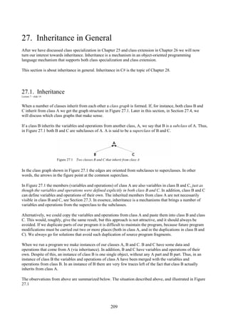 209
27. Inheritance in General
After we have discussed class specialization in Chapter 25 and class extension in Chapter 26 we will now
turn our interest towards inheritance. Inheritance is a mechanism in an object-oriented programming
language mechanism that supports both class specialization and class extension.
This section is about inheritance in general. Inheritance in C# is the topic of Chapter 28.
27.1. Inheritance
Lecture 7 - slide 14
When a number of classes inherit from each other a class graph is formed. If, for instance, both class B and
C inherit from class A we get the graph structure in Figure 27.1. Later in this section, in Section 27.4, we
will discuss which class graphs that make sense.
If a class B inherits the variables and operations from another class, A, we say that B is a subclass of A. Thus,
in Figure 27.1 both B and C are subclasses of A. A is said to be a superclass of B and C.
Figure 27.1 Two classes B and C that inherit from class A
In the class graph shown in Figure 27.1 the edges are oriented from subclasses to superclasses. In other
words, the arrows in the figure point at the common superclass.
In Figure 27.1 the members (variables and operations) of class A are also variables in class B and C, just as
though the variables and operations were defined explicitly in both class B and C. In addition, class B and C
can define variables and operations of their own. The inherited members from class A are not necessarily
visible in class B and C, see Section 27.3. In essence, inheritance is a mechanisms that brings a number of
variables and operations from the superclass to the subclasses.
Alternatively, we could copy the variables and operations from class A and paste them into class B and class
C. This would, roughly, give the same result, but this approach is not attractive, and it should always be
avoided. If we duplicate parts of our program it is difficult to maintain the program, because future program
modifications must be carried out two or more places (both in class A, and in the duplications in class B and
C). We always go for solutions that avoid such duplication of source program fragments.
When we run a program we make instances of our classes A, B and C. B and C have some data and
operations that come from A (via inheritance). In addition, B and C have variables and operations of their
own. Despite of this, an instance of class B is one single object, without any A part and B part. Thus, in an
instance of class B the variables and operations of class A have been merged with the variables and
operations from class B. In an instance of B there are very few traces left of the fact that class B actually
inherits from class A.
The observations from above are summarized below. The situation described above, and illustrated in Figure
27.1
 