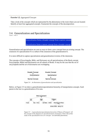16
Exercise 1.2. Aggregated Concepts
Take a look at the concepts which are represented by the phenomena in the room where you are located.
Identify at least four aggregated concepts. Enumerate the concepts of the decomposition.
3.4. Generalization and Specialization
Lecture 1 - slide 18
Generalization forms a broader concept from a narrow concept
Specialization forms a narrow concept from a broader concept
Generalization and specialization are seen as ways to form a new concept from an existing concept. The
extension of a specialization S is a subset of the extension of the generalization G.
It is more difficult to capture specialization and generalization in terms of the intensions.
The concepts of Encyclopedia, Bible, and Dictionary are all specializations of the Book concept.
Encyclopedia, Bibles and Dictionaries are all subsets of Books. It may be the case that the set of
encyclopedia and the set of dictionaries are overlapping.
Figure 3.4 An illustration of generalization and specialization.
Below, in Figure 3.5 we show a generalization/specialization hierarchy of transportation concepts. Each
parent in the tree is a generalization of its sons.
Figure 3.5 A generalization/specialization hierarchy of 'Means of Transport'. All
the concepts in this diagram are specialized means of transport. Notice that all the
nodes in the specialization trees are concepts - not individual phenomena.
 