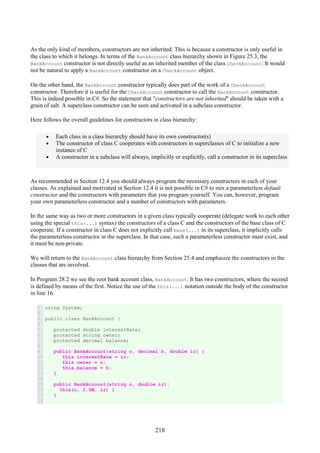 218
As the only kind of members, constructors are not inherited. This is because a constructor is only useful in
the class to which it belongs. In terms of the BankAccount class hierarchy shown in Figure 25.3, the
BankAccount constructor is not directly useful as an inherited member of the class CheckAccount: It would
not be natural to apply a BankAccount constructor on a CheckAccount object.
On the other hand, the BankAccount constructor typically does part of the work of a CheckAccount
constructor. Therefore it is useful for the CheckAccount constructor to call the BankAccount constructor.
This is indeed possible in C#. So the statement that "constructors are not inherited" should be taken with a
grain of salt. A superclass constructor can be seen and activated in a subclass constructor.
Here follows the overall guidelines for constructors in class hierarchy:
• Each class in a class hierarchy should have its own constructor(s)
• The constructor of class C cooperates with constructors in superclasses of C to initialize a new
instance of C
• A constructor in a subclass will always, implicitly or explicitly, call a constructor in its superclass
As recommended in Section 12.4 you should always program the necessary constructors in each of your
classes. As explained and motivated in Section 12.4 it is not possible in C# to mix a parameterless default
constructor and the constructors with parameters that you program yourself. You can, however, program
your own parameterless constructor and a number of constructors with parameters.
In the same way as two or more constructors in a given class typically cooperate (delegate work to each other
using the special this(...) syntax) the constructors of a class C and the constructors of the base class of C
cooperate. If a constructor in class C does not explicitly call base(...) in its superclass, it implicitly calls
the parameterless constructor in the superclass. In that case, such a parameterless constructor must exist, and
it must be non-private.
We will return to the BankAccount class hierarchy from Section 25.4 and emphasize the constructors in the
classes that are involved.
In Program 28.2 we see the root bank account class, BankAccount. It has two constructors, where the second
is defined by means of the first. Notice the use of the this(...) notation outside the body of the constructor
in line 16.
1
2
3
4
5
6
7
8
9
10
11
12
13
14
15
16
17
18
using System;
public class BankAccount {
protected double interestRate;
protected string owner;
protected decimal balance;
public BankAccount(string o, decimal b, double ir) {
this.interestRate = ir;
this.owner = o;
this.balance = b;
}
public BankAccount(string o, double ir):
this(o, 0.0M, ir) {
}
 