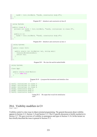 221
8
9
10
varB2 = Init.InitMe(4, "VarB2, constructor body B");
}
}
Program 28.7 Initializers and constructors of class B.
1
2
3
4
5
6
7
8
9
10
using System;
public class A {
private int varA1 = Init.InitMe(1, "varA1, initializer in class A"),
varA2;
public A (){
varA2 = Init.InitMe(4, "VarA2, constructor body A");
}
}
Program 28.8 Initializers and constructors of class A.
1
2
3
4
5
6
7
8
9
10
using System;
public class Init{
public static int InitMe(int val, string who){
Console.WriteLine(who);
return val;
}
}
Program 28.9 The class Init and the method InitMe.
1
2
3
4
5
6
7
8
using System;
class App{
public static void Main(){
C c = new C();
}
}
Program 28.10 A program that instantiates and initializes class
C.
1
2
3
4
5
6
varC1, initializer in class C
varB1, initializer in class B
varA1, initializer in class A
VarA2, constructor body A
VarB2, constructor body B
VarC2, constructor body C
Listing 28.11 The output that reveals the initialization
order.
28.6. Visibility modifiers in C#
Lecture 7 - slide 27
Visibility control is a key issue in object-oriented programming. The general discussion about visibility
appears in Section 11.3, Section 11.4 and Section 11.5. The C# specific discussion is briefly touched on in
Section 11.7. We gave overview of visibility in namespaces and types in Section 11.16. In this lecture we
have briefly described the issue in general in Section 27.3.
 