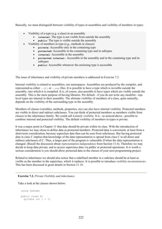 222
Basically, we must distinguish between visibility of types in assemblies and visibility of members in types:
• Visibility of a type (e.g. a class) in an assembly
• internal: The type is not visible from outside the assembly
• public: The type is visible outside the assembly
• Visibility of members in type (e.g., methods in classes)
• private: Accessible only in the containing type
• protected: Accessible in the containing type and in subtypes
• internal: Accessible in the assembly
• protected internal: Accessible in the assembly and in the containing type and its
subtypes
• public: Accessible whenever the enclosing type is accessible
The issue of inheritance and visibility of private members is addressed in Exercise 7.2.
Internal visibility is related to assemblies, not namespaces. Assemblies are produced by the compiler, and
represented as either -.dll or -.exe files. It is possible to have a type which is invisible outside the
assembly, into which it is compiled. It is, of course, also possible to have types which are visible outside the
assembly. This is the mere purpose of having libraries. Per default - if you do not write any modifier - top-
level types are internal in their assembly. The ultimate visibility of members of a class, quite naturally,
depends on the visibility of the surrounding type in the assembly.
Members of classes (variables, methods, properties, etc) can also have internal visibility. Protected members
are visible in direct and indirect subclasses. You can think of protected members as members visible from
classes in the inheritance family. We could call it family visibility. It is - as noticed above - possible to
combine internal and protected visibility. The default visibility of members in types is private.
It was a major point in Chapter 11 that data should be private within its class. With the introduction of
inheritance we may chose to define data as protected members. Protected data is convenient, at least from a
short-term consideration, because superclass data then can be seen from subclasses. But having protected
data in class C implies that knowledge of the data representation is spread from class C to all direct and
indirect subclasses of C. Thus, a larger part of the program is vulnerable if/when the data representation is
changed. (Recall the discussion about representation independence from Section 11.6). Therefore we may
decide to keep data private, and to access superclass data via public or protected operations. It is worth a
serious consideration is you should allow protected data in the classes of your next programming project.
Related to inheritance we should also notice that a redefined member in a subclass should be at least as
visible as the member in the superclass, which it replaces. It is possible to introduce visibility inconsistencies.
This has been discussed in great details in Section 11.16.
Exercise 7.2. Private Visibility and inheritance
Take a look at the classes shown below:
using System;
public class A{
private int i = 7;
 