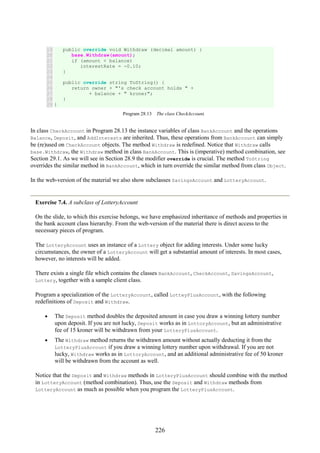 226
19
20
21
22
23
24
25
26
27
28
29
public override void Withdraw (decimal amount) {
base.Withdraw(amount);
if (amount < balance)
interestRate = -0.10;
}
public override string ToString() {
return owner + "'s check account holds " +
+ balance + " kroner";
}
}
Program 28.13 The class CheckAccount.
In class CheckAccount in Program 28.13 the instance variables of class BankAccount and the operations
Balance, Deposit, and AddInterests are inherited. Thus, these operations from BankAccount can simply
be (re)used on CheckAccount objects. The method Withdraw is redefined. Notice that Withdraw calls
base.Withdraw, the Withdraw method in class BankAccount. This is (imperative) method combination, see
Section 29.1. As we will see in Section 28.9 the modifier override is crucial. The method ToString
overrides the similar method in BankAccount, which in turn override the similar method from class Object.
In the web-version of the material we also show subclasses SavingsAccount and LotteryAccount.
Exercise 7.4. A subclass of LotteryAccount
On the slide, to which this exercise belongs, we have emphasized inheritance of methods and properties in
the bank account class hierarchy. From the web-version of the material there is direct access to the
necessary pieces of program.
The LotteryAccount uses an instance of a Lottery object for adding interests. Under some lucky
circumstances, the owner of a LotteryAccount will get a substantial amount of interests. In most cases,
however, no interests will be added.
There exists a single file which contains the classes BankAccount, CheckAccount, SavingsAccount,
Lottery, together with a sample client class.
Program a specialization of the LotteryAccount, called LotteyPlusAccount, with the following
redefinitions of Deposit and Withdraw.
• The Deposit method doubles the deposited amount in case you draw a winning lottery number
upon deposit. If you are not lucky, Deposit works as in LottoryAccount, but an administrative
fee of 15 kroner will be withdrawn from your LotteryPlusAccount.
• The Withdraw method returns the withdrawn amount without actually deducting it from the
LotteryPlusAccount if you draw a winning lottery number upon withdrawal. If you are not
lucky, Withdraw works as in LottoryAccount, and an additional administrative fee of 50 kroner
will be withdrawn from the account as well.
Notice that the Deposit and Withdraw methods in LotteryPlusAccount should combine with the method
in LotteryAccount (method combination). Thus, use the Deposit and Withdraw methods from
LotteryAccount as much as possible when you program the LotteryPlusAccount.
 