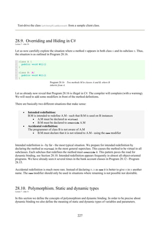 227
Test-drive the class LotteryPlusAccount from a sample client class.
28.9. Overriding and Hiding in C#
Lecture 7 - slide 30
Let us now carefully explore the situation where a method M appears in both class A and its subclass B. Thus,
the situation is as outlined in Program 28.16.
1
2
3
4
5
6
7
class A {
public void M(){}
}
class B: A{
public void M(){}
}
Program 28.16 Two methods M in classes A and B, where B
inherits from A.
Let us already now reveal that Program 28.16 is illegal in C#. The compiler will complain (with a warning).
We will need to add some modifiers in front of the method definitions.
There are basically two different situations that make sense:
• Intended redefinition:
B.M is intended to redefine A.M - such that B.M is used on B instances
• A.M must be declared as virtual
• B.M must be declared to override A.M
• Accidental redefinition:
The programmer of class B is not aware of A.M
• B.M must declare that it is not related to A.M - using the new modifier
Intended redefinition is - by far - the most typical situation. We prepare for intended redefinition by
declaring the method as virtual in the most general superclass. This causes the method to be virtual in all
subclasses. Each subclass that redefines the method must override it. This pattern paves the road for
dynamic binding, see Section 28.10. Intended redefinition appears frequently in almost all object-oriented
programs. We have already seen it several times in the bank account classes in Program 28.12 - Program
28.15.
Accidental redefinition is much more rare. Instead of declaring M.B as new it is better to give M in B another
name. The new modifier should only be used in situations where renaming is not possible nor desirable.
28.10. Polymorphism. Static and dynamic types
Lecture 7 - slide 31
In this section we define the concepts of polymorphism and dynamic binding. In order to be precise about
dynamic binding we also define the meaning of static and dynamic types of variables and parameters.
 
