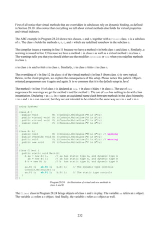 232
First of all notice that virtual methods that are overridden in subclasses rely on dynamic binding, as defined
in Section 28.10. Also notice that everything we tell about virtual methods also holds for virtual properties
and virtual indexers.
The ABC example in Program 28.24 shows two classes, A and B, together with a Client class. B is a subclass
of A. The class A holds the methods M, N, O, and P which are redefined somehow in the subclass B.
The compiler issues a warning in line 11 because we have a method M in both class A and class B. Similarly, a
warning is issued in line 13 because we have a method O in class B as well as a virtual method O in class A.
The warnings tells you that you should either use the modifier override or new when you redefine methods
in class B.
M in class B is said to hide M in class A. Similarly, O in class B hides O in class A.
The overriding of N in line 12 (in class B) of the virtual method N in line 5 (from class A) is very typical.
Below, in the client program, we explain the consequences of this setup. Please notice this pattern. Object-
oriented programmers use it again and again. It is so common that it is the default setup in Java!
The method P in line 14 of class B is declared as new. P in class B hides P in class A. The use of new
suppresses the warnings we get for method M and for method O. The use of new has nothing to do with class
instantiation. Declaring P as new in B states an accidental name clash between methods in the class hierarchy.
P in A and P in B can co-exist, but they are not intended to be related in the same way as N in A and N in B.
1
2
3
4
5
6
7
8
9
10
11
12
13
14
15
16
17
18
19
20
21
22
23
24
25
26
27
using System;
class A {
public void M( ){Console.WriteLine("M in A");}
public virtual void N( ){Console.WriteLine("N in A");}
public virtual void O( ){Console.WriteLine("O in A");}
public void P( ){Console.WriteLine("P in A");}
}
class B: A{
public void M( ){Console.WriteLine("M in B");} // warning
public override void N( ){Console.WriteLine("N in B");}
public void O( ){Console.WriteLine("O in B");} // warning
public new void P( ){Console.WriteLine("P in B");}
}
class Client {
public static void Main(){
A aa = new A( ), // aa has static type A, and dynamic type A
ab = new B( ); // ab has static type A, and dynamic type B
B b = new B( ); // b has static type B, and dynamic type B
aa.N( ); ab.N( ); b.N( ); // The dynamic type controls
Console.WriteLine( );
aa.P( ); ab.P( ); b.P( ); // The static type controls
}
}
Program 28.24 An illustration of virtual and new methods in
class A and B.
The Client class in Program 28.24 brings objects of class A and B in play. The variable aa refers an A object.
The variable ab refers a B object. And finally, the variable b refers a B object as well.
 